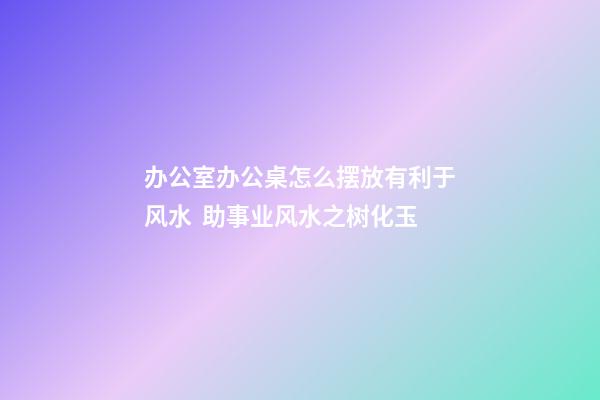 办公室办公桌怎么摆放有利于风水  助事业风水之树化玉